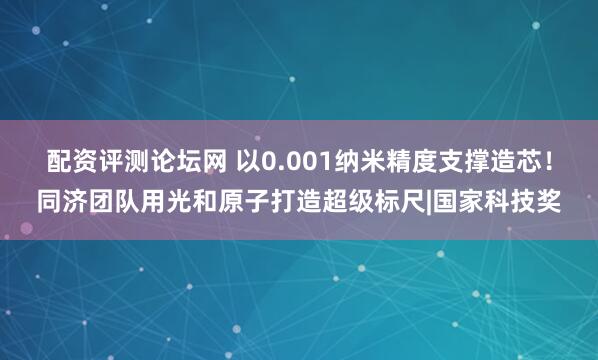 配资评测论坛网 以0.001纳米精度支撑造芯！同济团队用光和原子打造超级标尺|国家科技奖