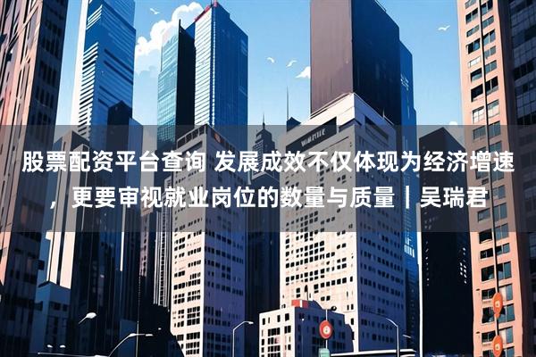 股票配资平台查询 发展成效不仅体现为经济增速，更要审视就业岗位的数量与质量｜吴瑞君